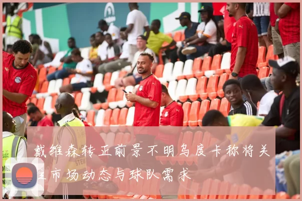 戴维森转正前景不明乌度卡称将关注市场动态与球队需求
