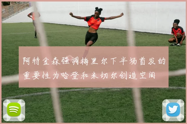 阿特金森强调梅里尔下半场首发的重要性为哈登和米切尔创造空间