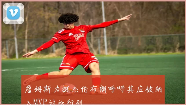 詹姆斯力挺杰伦布朗呼吁其应被纳入MVP讨论行列