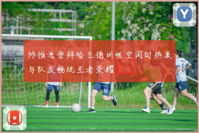 帅惟浩崇拜哈兰德训练空闲时热衷与队友畅玩王者荣耀