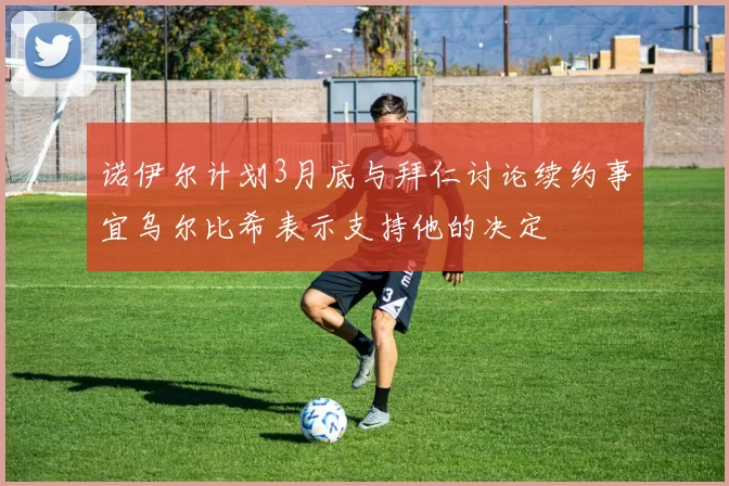 诺伊尔计划3月底与拜仁讨论续约事宜乌尔比希表示支持他的决定
