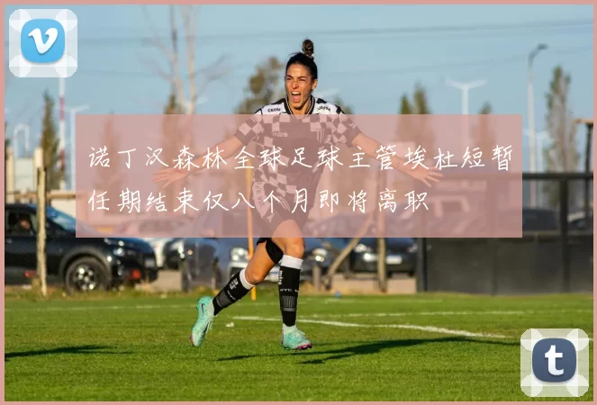 诺丁汉森林全球足球主管埃杜短暂任期结束仅八个月即将离职