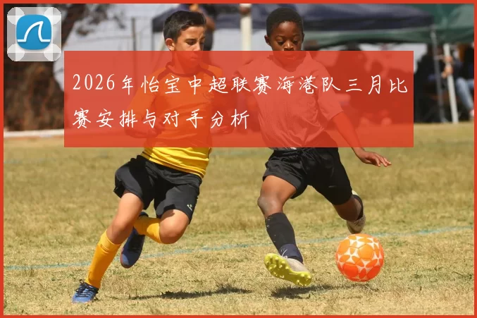 2026年怡宝中超联赛海港队三月比赛安排与对手分析