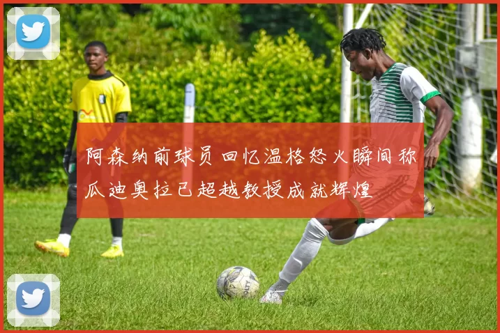 阿森纳前球员回忆温格怒火瞬间称瓜迪奥拉已超越教授成就辉煌