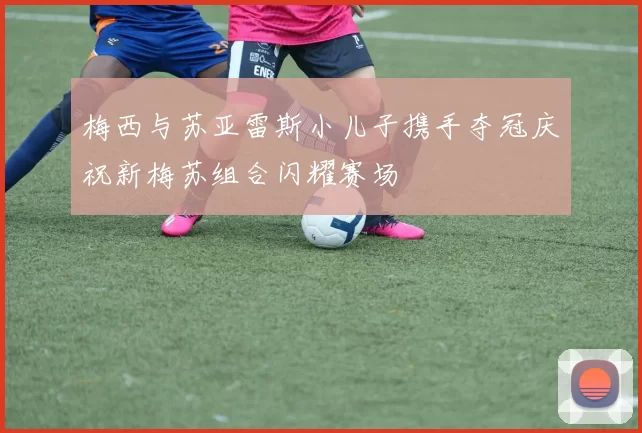梅西与苏亚雷斯小儿子携手夺冠庆祝新梅苏组合闪耀赛场