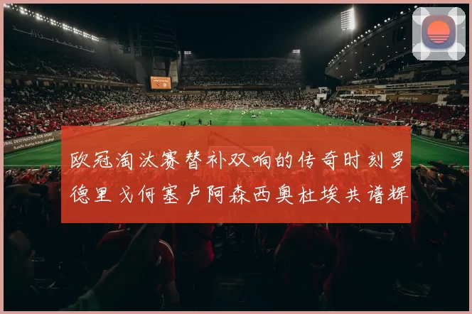 欧冠淘汰赛替补双响的传奇时刻罗德里戈何塞卢阿森西奥杜埃共谱辉煌