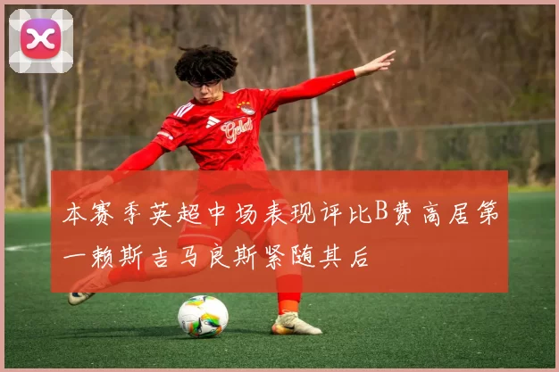 本赛季英超中场表现评比B费高居第一赖斯吉马良斯紧随其后