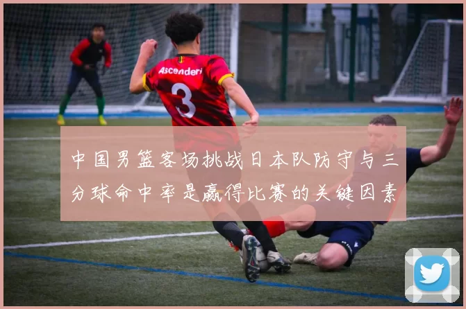 中国男篮客场挑战日本队防守与三分球命中率是赢得比赛的关键因素