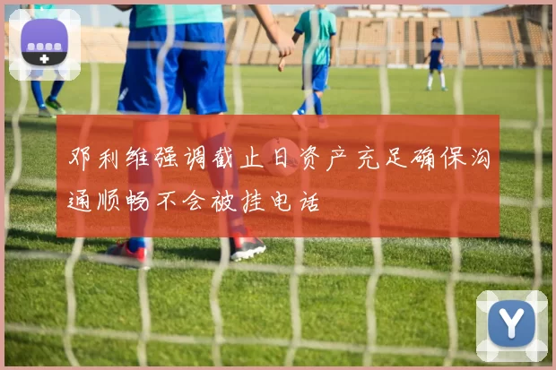 邓利维强调截止日资产充足确保沟通顺畅不会被挂电话