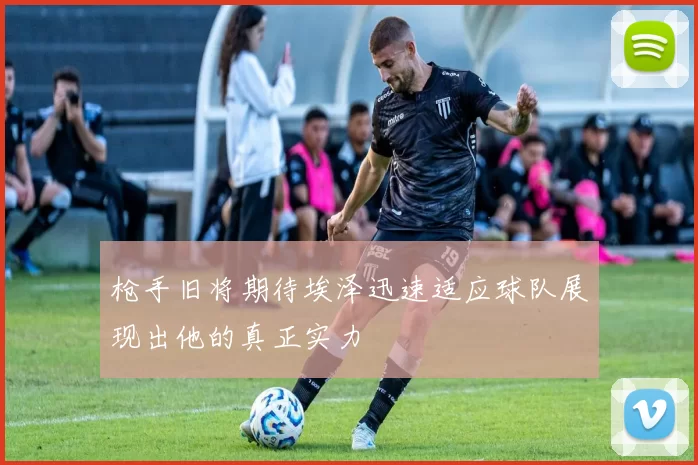 枪手旧将期待埃泽迅速适应球队展现出他的真正实力