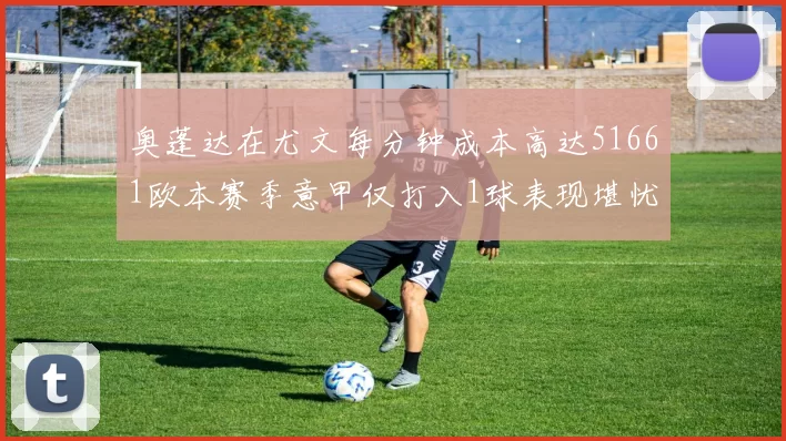 奥蓬达在尤文每分钟成本高达51661欧本赛季意甲仅打入1球表现堪忧