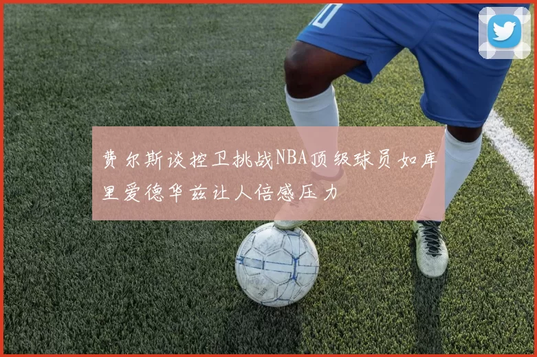 费尔斯谈控卫挑战NBA顶级球员如库里爱德华兹让人倍感压力