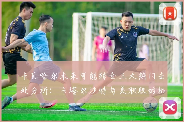 卡瓦哈尔未来可能转会三大热门去处分析：卡塔尔沙特与美职联的机会