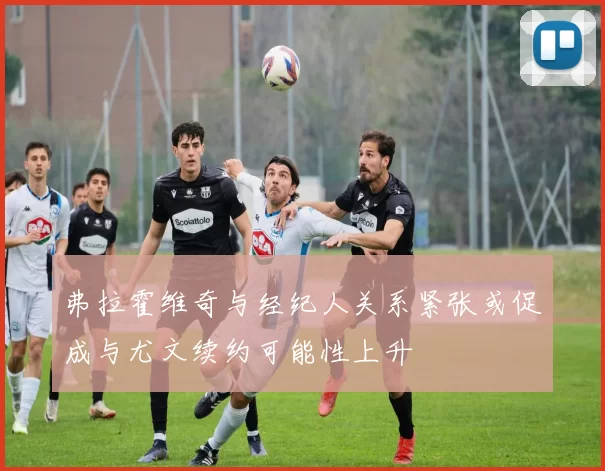 弗拉霍维奇与经纪人关系紧张或促成与尤文续约可能性上升