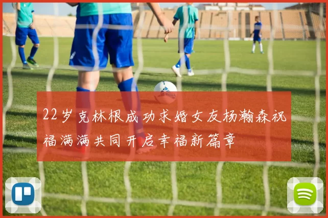 22岁克林根成功求婚女友杨瀚森祝福满满共同开启幸福新篇章