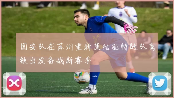 国安队在苏州重新集结孔特随队高铁出发备战新赛季