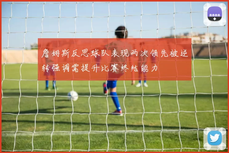 詹姆斯反思球队表现两次领先被逆转强调需提升比赛终结能力