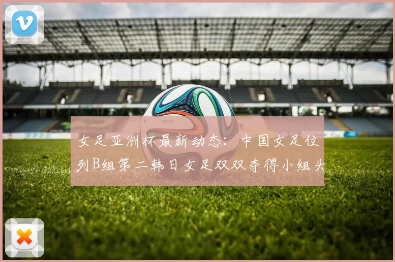 女足亚洲杯最新动态：中国女足位列B组第二韩日女足双双夺得小组头名